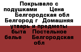 Покрывало с подушками!!! › Цена ­ 1 000 - Белгородская обл., Белгород г. Домашняя утварь и предметы быта » Постельное белье   . Белгородская обл.